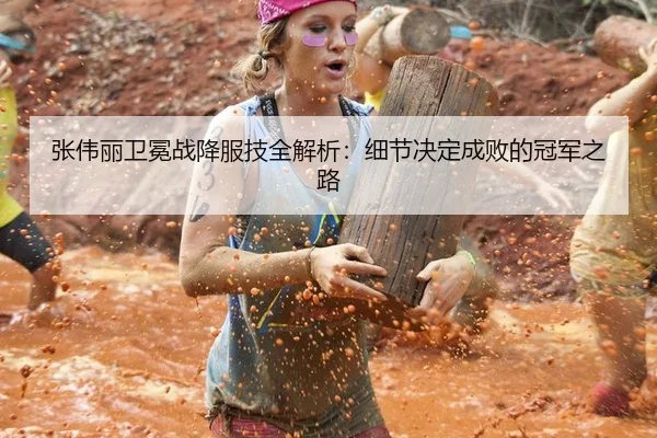 张伟丽卫冕战降服技全解析：细节决定成败的冠军之路