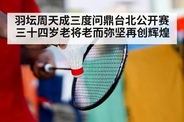 羽坛周天成三度问鼎台北公开赛 三十四岁老将老而弥坚再创辉煌