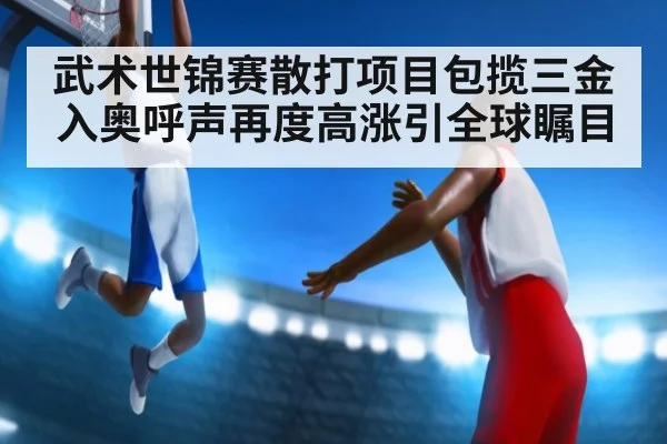 武术世锦赛散打项目包揽三金入奥呼声再度高涨引全球瞩目