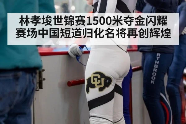 林孝埈世锦赛1500米夺金闪耀赛场中国短道归化名将再创辉煌